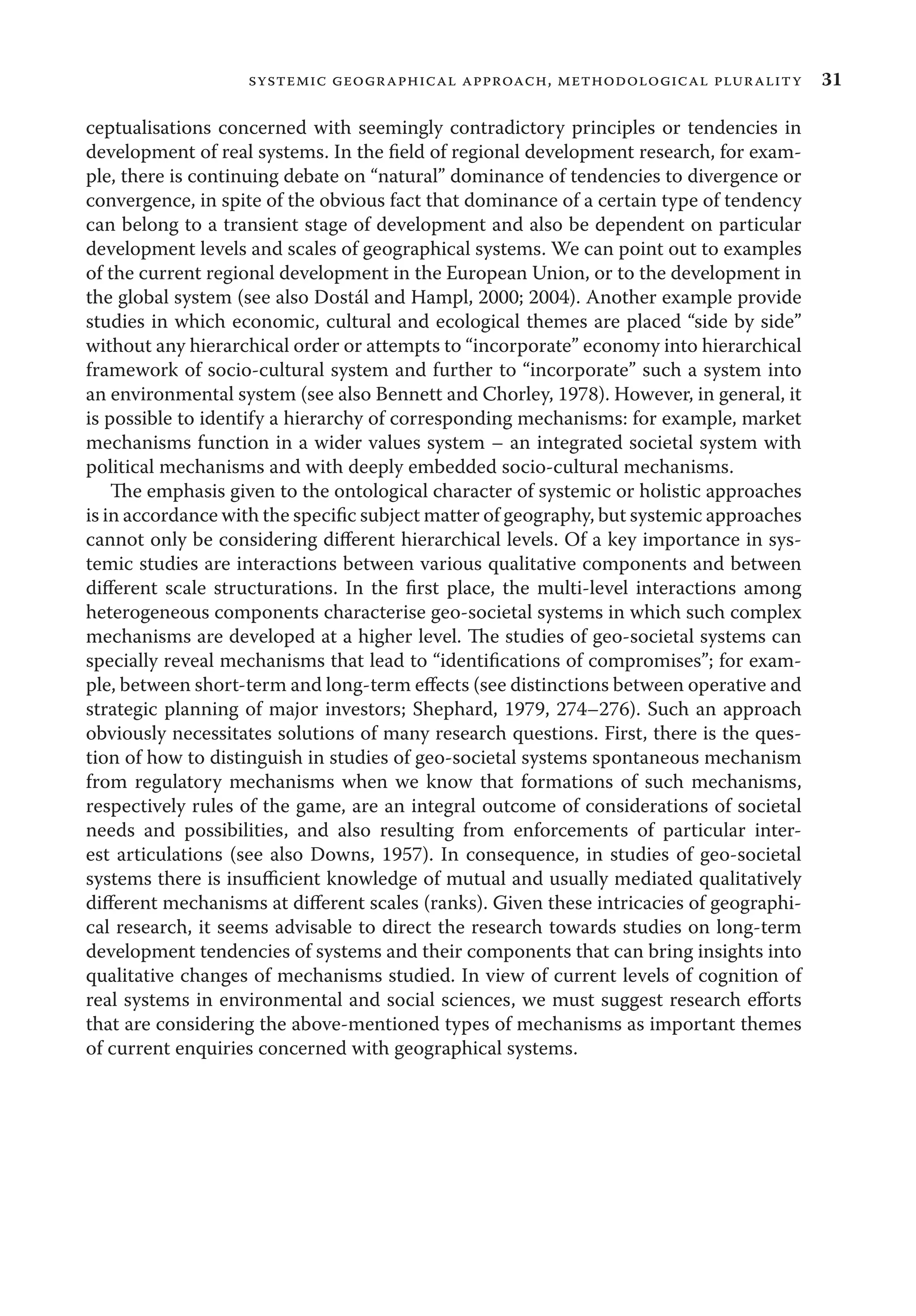 31systemic geographical approach, methodological plurality
ceptualisations concerned with seemingly contradictory principles or tendencies in
development of real systems. In the ﬁeld of regional development research, for exam-
ple, there is continuing debate on “natural” dominance of tendencies to divergence or
convergence, in spite of the obvious fact that dominance of a certain type of tendency
can belong to a transient stage of development and also be dependent on particular
development levels and scales of geographical systems. We can point out to examples
of the current regional development in the European Union, or to the development in
the global system (see also Dostál and Hampl, 2000; 2004). Another example provide
studies in which economic, cultural and ecological themes are placed “side by side”
without any hierarchical order or attempts to “incorporate” economy into hierarchical
framework of socio-cultural system and further to “incorporate” such a system into
an environmental system (see also Bennett and Chorley, 1978). However, in general, it
is possible to identify a hierarchy of corresponding mechanisms: for example, market
mechanisms function in a wider values system – an integrated societal system with
political mechanisms and with deeply embedded socio-cultural mechanisms.
The emphasis given to the ontological character of systemic or holistic approaches
is in accordance with the speciﬁc subject matter of geography, but systemic approaches
cannot only be considering diﬀerent hierarchical levels. Of a key importance in sys-
temic studies are interactions between various qualitative components and between
diﬀerent scale structurations. In the ﬁrst place, the multi-level interactions among
heterogeneous components characterise geo-societal systems in which such complex
mechanisms are developed at a higher level. The studies of geo-societal systems can
specially reveal mechanisms that lead to “identiﬁcations of compromises”; for exam-
ple, between short-term and long-term eﬀects (see distinctions between operative and
strategic planning of major investors; Shephard, 1979, 274–276). Such an approach
obviously necessitates solutions of many research questions. First, there is the ques-
tion of how to distinguish in studies of geo-societal systems spontaneous mechanism
from regulatory mechanisms when we know that formations of such mechanisms,
respectively rules of the game, are an integral outcome of considerations of societal
needs and possibilities, and also resulting from enforcements of particular inter-
est articulations (see also Downs, 1957). In consequence, in studies of geo-societal
systems there is insuﬃcient knowledge of mutual and usually mediated qualitatively
diﬀerent mechanisms at diﬀerent scales (ranks). Given these intricacies of geographi-
cal research, it seems advisable to direct the research towards studies on long-term
development tendencies of systems and their components that can bring insights into
qualitative changes of mechanisms studied. In view of current levels of cognition of
real systems in environmental and social sciences, we must suggest research eﬀorts
that are considering the above-mentioned types of mechanisms as important themes
of current enquiries concerned with geographical systems.
 