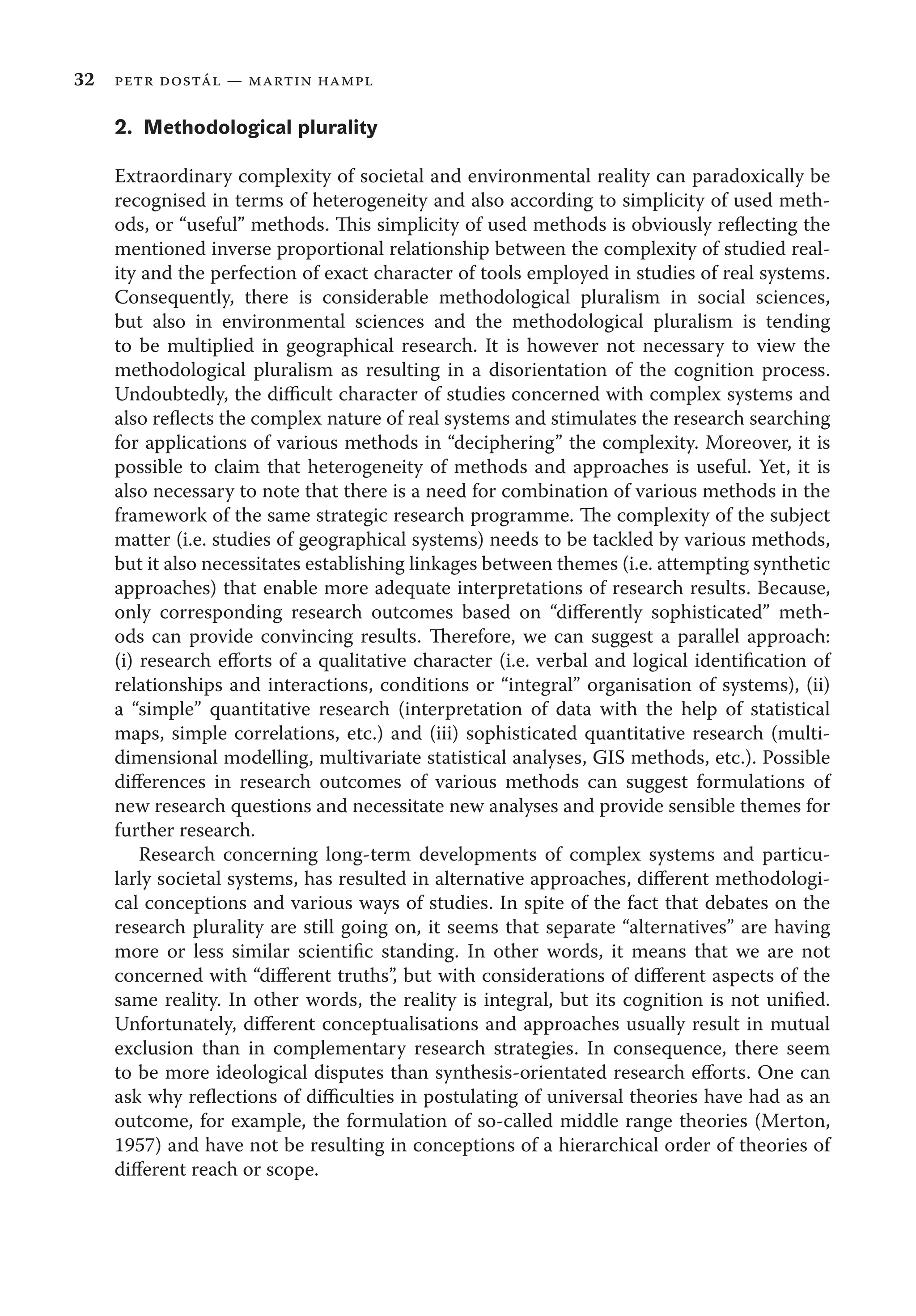 32 petr dostál — martin hampl
2. Methodological plurality
Extraordinary complexity of societal and environmental reality can paradoxically be
recognised in terms of heterogeneity and also according to simplicity of used meth-
ods, or “useful” methods. This simplicity of used methods is obviously reﬂecting the
mentioned inverse proportional relationship between the complexity of studied real-
ity and the perfection of exact character of tools employed in studies of real systems.
Consequently, there is considerable methodological pluralism in social sciences,
but also in environmental sciences and the methodological pluralism is tending
to be multiplied in geographical research. It is however not necessary to view the
methodological pluralism as resulting in a disorientation of the cognition process.
Undoubtedly, the diﬃcult character of studies concerned with complex systems and
also reﬂects the complex nature of real systems and stimulates the research searching
for applications of various methods in “deciphering” the complexity. Moreover, it is
possible to claim that heterogeneity of methods and approaches is useful. Yet, it is
also necessary to note that there is a need for combination of various methods in the
framework of the same strategic research programme. The complexity of the subject
matter (i.e. studies of geographical systems) needs to be tackled by various methods,
but it also necessitates establishing linkages between themes (i.e. attempting synthetic
approaches) that enable more adequate interpretations of research results. Because,
only corresponding research outcomes based on “diﬀerently sophisticated” meth-
ods can provide convincing results. Therefore, we can suggest a parallel approach:
(i) research eﬀorts of a qualitative character (i.e. verbal and logical identiﬁcation of
relationships and interactions, conditions or “integral” organisation of systems), (ii)
a “simple” quantitative research (interpretation of data with the help of statistical
maps, simple correlations, etc.) and (iii) sophisticated quantitative research (multi-
dimensional modelling, multivariate statistical analyses, GIS methods, etc.). Possible
diﬀerences in research outcomes of various methods can suggest formulations of
new research questions and necessitate new analyses and provide sensible themes for
further research.
Research concerning long-term developments of complex systems and particu-
larly societal systems, has resulted in alternative approaches, diﬀerent methodologi-
cal conceptions and various ways of studies. In spite of the fact that debates on the
research plurality are still going on, it seems that separate “alternatives” are having
more or less similar scientiﬁc standing. In other words, it means that we are not
concerned with “diﬀerent truths”, but with considerations of diﬀerent aspects of the
same reality. In other words, the reality is integral, but its cognition is not uniﬁed.
Unfortunately, diﬀerent conceptualisations and approaches usually result in mutual
exclusion than in complementary research strategies. In consequence, there seem
to be more ideological disputes than synthesis-orientated research eﬀorts. One can
ask why reﬂections of diﬃculties in postulating of universal theories have had as an
outcome, for example, the formulation of so-called middle range theories (Merton,
1957) and have not be resulting in conceptions of a hierarchical order of theories of
diﬀerent reach or scope.
 