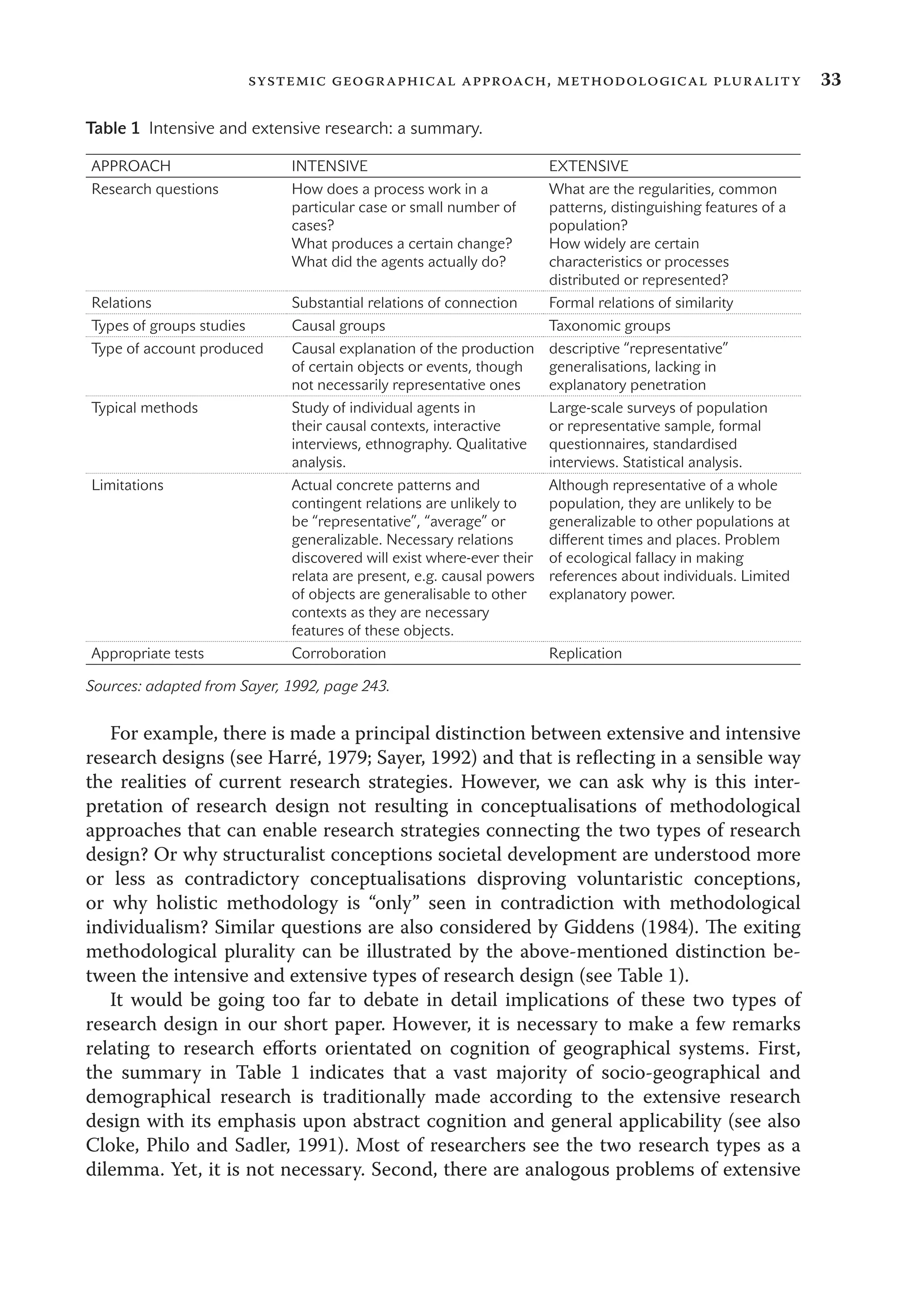 33systemic geographical approach, methodological plurality
For example, there is made a principal distinction between extensive and intensive
research designs (see Harré, 1979; Sayer, 1992) and that is reﬂecting in a sensible way
the realities of current research strategies. However, we can ask why is this inter-
pretation of research design not resulting in conceptualisations of methodological
approaches that can enable research strategies connecting the two types of research
design? Or why structuralist conceptions societal development are understood more
or less as contradictory conceptualisations disproving voluntaristic conceptions,
or why holistic methodology is “only” seen in contradiction with methodological
individualism? Similar questions are also considered by Giddens (1984). The exiting
methodological plurality can be illustrated by the above-mentioned distinction be-
tween the intensive and extensive types of research design (see Table 1).
It would be going too far to debate in detail implications of these two types of
research design in our short paper. However, it is necessary to make a few remarks
relating to research eﬀorts orientated on cognition of geographical systems. First,
the summary in Table 1 indicates that a vast majority of socio-geographical and
demographical research is traditionally made according to the extensive research
design with its emphasis upon abstract cognition and general applicability (see also
Cloke, Philo and Sadler, 1991). Most of researchers see the two research types as a
dilemma. Yet, it is not necessary. Second, there are analogous problems of extensive
Table 1 Intensive and extensive research: a summary.
APPROACH INTENSIVE EXTENSIVE
Research questions How does a process work in a
particular case or small number of
cases?
What produces a certain change?
What did the agents actually do?
What are the regularities, common
patterns, distinguishing features of a
population?
How widely are certain
characteristics or processes
distributed or represented?
Relations Substantial relations of connection Formal relations of similarity
Types of groups studies Causal groups Taxonomic groups
Type of account produced Causal explanation of the production
of certain objects or events, though
not necessarily representative ones
descriptive “representative”
generalisations, lacking in
explanatory penetration
Typical methods Study of individual agents in
their causal contexts, interactive
interviews, ethnography. Qualitative
analysis.
Large-scale surveys of population
or representative sample, formal
questionnaires, standardised
interviews. Statistical analysis.
Limitations Actual concrete patterns and
contingent relations are unlikely to
be “representative”, “average” or
generalizable. Necessary relations
discovered will exist where-ever their
relata are present, e.g. causal powers
of objects are generalisable to other
contexts as they are necessary
features of these objects.
Although representative of a whole
population, they are unlikely to be
generalizable to other populations at
diﬀerent times and places. Problem
of ecological fallacy in making
references about individuals. Limited
explanatory power.
Appropriate tests Corroboration Replication
Sources: adapted from Sayer, 1992, page 243.
 