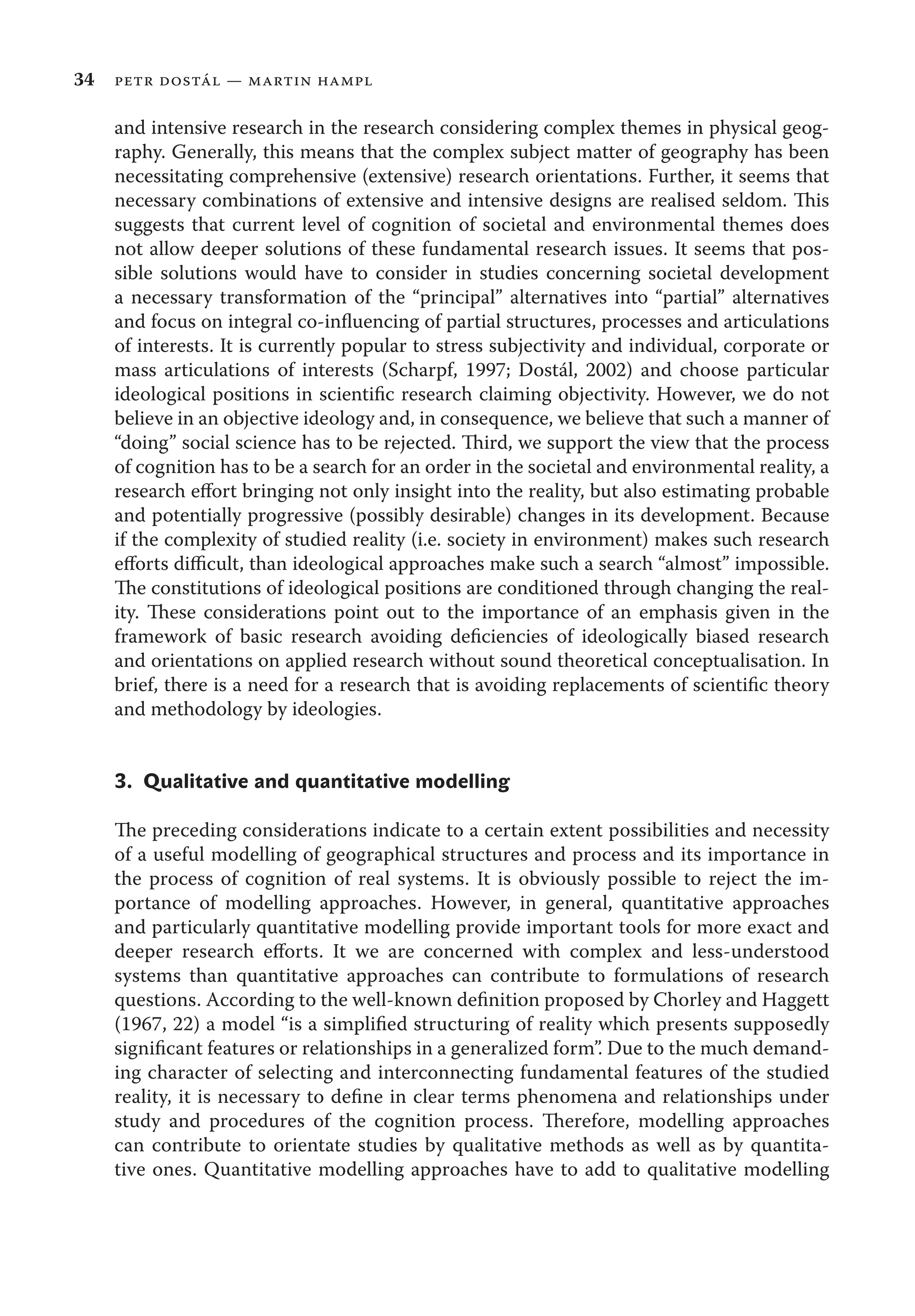 34 petr dostál — martin hampl
and intensive research in the research considering complex themes in physical geog-
raphy. Generally, this means that the complex subject matter of geography has been
necessitating comprehensive (extensive) research orientations. Further, it seems that
necessary combinations of extensive and intensive designs are realised seldom. This
suggests that current level of cognition of societal and environmental themes does
not allow deeper solutions of these fundamental research issues. It seems that pos-
sible solutions would have to consider in studies concerning societal development
a necessary transformation of the “principal” alternatives into “partial” alternatives
and focus on integral co-inﬂuencing of partial structures, processes and articulations
of interests. It is currently popular to stress subjectivity and individual, corporate or
mass articulations of interests (Scharpf, 1997; Dostál, 2002) and choose particular
ideological positions in scientiﬁc research claiming objectivity. However, we do not
believe in an objective ideology and, in consequence, we believe that such a manner of
“doing” social science has to be rejected. Third, we support the view that the process
of cognition has to be a search for an order in the societal and environmental reality, a
research eﬀort bringing not only insight into the reality, but also estimating probable
and potentially progressive (possibly desirable) changes in its development. Because
if the complexity of studied reality (i.e. society in environment) makes such research
eﬀorts diﬃcult, than ideological approaches make such a search “almost” impossible.
The constitutions of ideological positions are conditioned through changing the real-
ity. These considerations point out to the importance of an emphasis given in the
framework of basic research avoiding deﬁciencies of ideologically biased research
and orientations on applied research without sound theoretical conceptualisation. In
brief, there is a need for a research that is avoiding replacements of scientiﬁc theory
and methodology by ideologies.
3. Qualitative and quantitative modelling
The preceding considerations indicate to a certain extent possibilities and necessity
of a useful modelling of geographical structures and process and its importance in
the process of cognition of real systems. It is obviously possible to reject the im-
portance of modelling approaches. However, in general, quantitative approaches
and particularly quantitative modelling provide important tools for more exact and
deeper research eﬀorts. It we are concerned with complex and less-understood
systems than quantitative approaches can contribute to formulations of research
questions. According to the well-known deﬁnition proposed by Chorley and Haggett
(1967, 22) a model “is a simpliﬁed structuring of reality which presents supposedly
signiﬁcant features or relationships in a generalized form”. Due to the much demand-
ing character of selecting and interconnecting fundamental features of the studied
reality, it is necessary to deﬁne in clear terms phenomena and relationships under
study and procedures of the cognition process. Therefore, modelling approaches
can contribute to orientate studies by qualitative methods as well as by quantita-
tive ones. Quantitative modelling approaches have to add to qualitative modelling
 