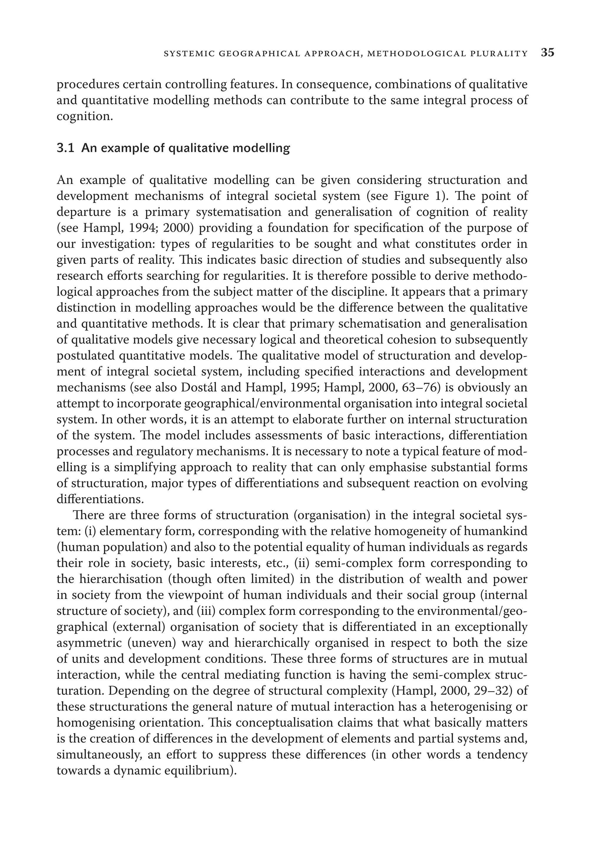 35systemic geographical approach, methodological plurality
procedures certain controlling features. In consequence, combinations of qualitative
and quantitative modelling methods can contribute to the same integral process of
cognition.
3.1 An example of qualitative modelling
An example of qualitative modelling can be given considering structuration and
development mechanisms of integral societal system (see Figure 1). The point of
departure is a primary systematisation and generalisation of cognition of reality
(see Hampl, 1994; 2000) providing a foundation for speciﬁcation of the purpose of
our investigation: types of regularities to be sought and what constitutes order in
given parts of reality. This indicates basic direction of studies and subsequently also
research eﬀorts searching for regularities. It is therefore possible to derive methodo-
logical approaches from the subject matter of the discipline. It appears that a primary
distinction in modelling approaches would be the diﬀerence between the qualitative
and quantitative methods. It is clear that primary schematisation and generalisation
of qualitative models give necessary logical and theoretical cohesion to subsequently
postulated quantitative models. The qualitative model of structuration and develop-
ment of integral societal system, including speciﬁed interactions and development
mechanisms (see also Dostál and Hampl, 1995; Hampl, 2000, 63–76) is obviously an
attempt to incorporate geographical/environmental organisation into integral societal
system. In other words, it is an attempt to elaborate further on internal structuration
of the system. The model includes assessments of basic interactions, diﬀerentiation
processes and regulatory mechanisms. It is necessary to note a typical feature of mod-
elling is a simplifying approach to reality that can only emphasise substantial forms
of structuration, major types of diﬀerentiations and subsequent reaction on evolving
diﬀerentiations.
There are three forms of structuration (organisation) in the integral societal sys-
tem: (i) elementary form, corresponding with the relative homogeneity of humankind
(human population) and also to the potential equality of human individuals as regards
their role in society, basic interests, etc., (ii) semi-complex form corresponding to
the hierarchisation (though often limited) in the distribution of wealth and power
in society from the viewpoint of human individuals and their social group (internal
structure of society), and (iii) complex form corresponding to the environmental/geo-
graphical (external) organisation of society that is diﬀerentiated in an exceptionally
asymmetric (uneven) way and hierarchically organised in respect to both the size
of units and development conditions. These three forms of structures are in mutual
interaction, while the central mediating function is having the semi-complex struc-
turation. Depending on the degree of structural complexity (Hampl, 2000, 29–32) of
these structurations the general nature of mutual interaction has a heterogenising or
homogenising orientation. This conceptualisation claims that what basically matters
is the creation of diﬀerences in the development of elements and partial systems and,
simultaneously, an eﬀort to suppress these diﬀerences (in other words a tendency
towards a dynamic equilibrium).
 