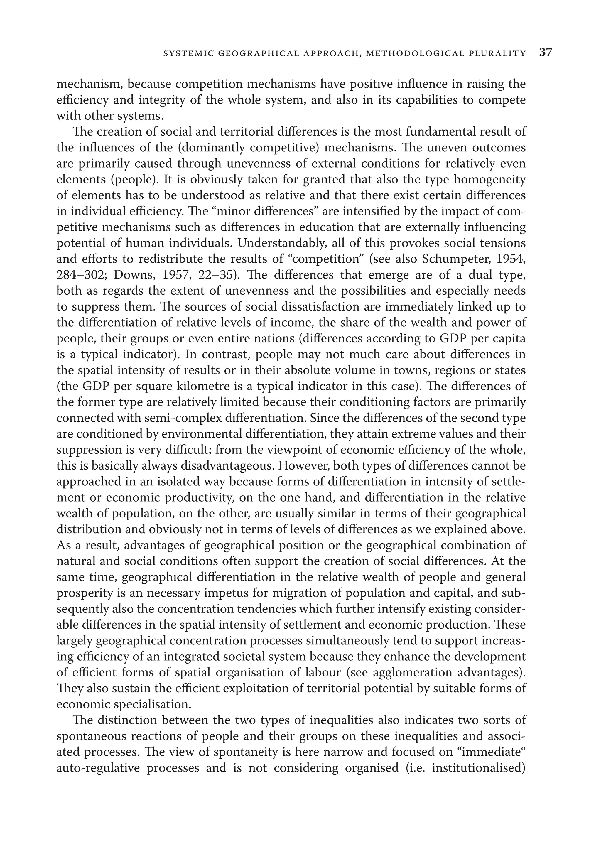 37systemic geographical approach, methodological plurality
mechanism, because competition mechanisms have positive inﬂuence in raising the
eﬃciency and integrity of the whole system, and also in its capabilities to compete
with other systems.
The creation of social and territorial diﬀerences is the most fundamental result of
the inﬂuences of the (dominantly competitive) mechanisms. The uneven outcomes
are primarily caused through unevenness of external conditions for relatively even
elements (people). It is obviously taken for granted that also the type homogeneity
of elements has to be understood as relative and that there exist certain diﬀerences
in individual eﬃciency. The “minor diﬀerences” are intensiﬁed by the impact of com-
petitive mechanisms such as diﬀerences in education that are externally inﬂuencing
potential of human individuals. Understandably, all of this provokes social tensions
and eﬀorts to redistribute the results of “competition” (see also Schumpeter, 1954,
284–302; Downs, 1957, 22–35). The diﬀerences that emerge are of a dual type,
both as regards the extent of unevenness and the possibilities and especially needs
to suppress them. The sources of social dissatisfaction are immediately linked up to
the diﬀerentiation of relative levels of income, the share of the wealth and power of
people, their groups or even entire nations (diﬀerences according to GDP per capita
is a typical indicator). In contrast, people may not much care about diﬀerences in
the spatial intensity of results or in their absolute volume in towns, regions or states
(the GDP per square kilometre is a typical indicator in this case). The diﬀerences of
the former type are relatively limited because their conditioning factors are primarily
connected with semi-complex diﬀerentiation. Since the diﬀerences of the second type
are conditioned by environmental diﬀerentiation, they attain extreme values and their
suppression is very diﬃcult; from the viewpoint of economic eﬃciency of the whole,
this is basically always disadvantageous. However, both types of diﬀerences cannot be
approached in an isolated way because forms of diﬀerentiation in intensity of settle-
ment or economic productivity, on the one hand, and diﬀerentiation in the relative
wealth of population, on the other, are usually similar in terms of their geographical
distribution and obviously not in terms of levels of diﬀerences as we explained above.
As a result, advantages of geographical position or the geographical combination of
natural and social conditions often support the creation of social diﬀerences. At the
same time, geographical diﬀerentiation in the relative wealth of people and general
prosperity is an necessary impetus for migration of population and capital, and sub-
sequently also the concentration tendencies which further intensify existing consider-
able diﬀerences in the spatial intensity of settlement and economic production. These
largely geographical concentration processes simultaneously tend to support increas-
ing eﬃciency of an integrated societal system because they enhance the development
of eﬃcient forms of spatial organisation of labour (see agglomeration advantages).
They also sustain the eﬃcient exploitation of territorial potential by suitable forms of
economic specialisation.
The distinction between the two types of inequalities also indicates two sorts of
spontaneous reactions of people and their groups on these inequalities and associ-
ated processes. The view of spontaneity is here narrow and focused on “immediate“
auto-regulative processes and is not considering organised (i.e. institutionalised)
 