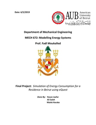 Date: 6/5/2019 
 
 
 
 
Department of Mechanical Engineering 
MECH 672: Modelling Energy Systems  
Prof. Fadl Moukalled 
 
 
Final Project:  Simulation of Energy Consumption for a 
Residence in Beirut using eQuest 
Done By:   Hasan Jaafar 
            Ali Saleh 
                     Malek Harake 
 
 
 
 