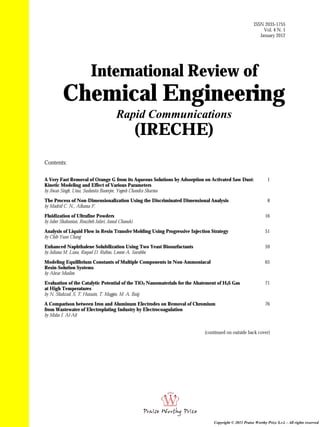 International Review of
Chemical Engineering
Rapid Communications
(IRECHE)
Contents:
A Very Fast Removal of Orange G from its Aqueous Solutions by Adsorption on Activated Saw Dust:
Kinetic Modeling and Effect of Various Parameters
by Jiwan Singh, Uma, Sushmita Banerjee, Yogesh Chandra Sharma
1
The Process of Non-Dimensionalization Using the Discriminated Dimensional Analysis
by Madrid C. N., Alhama F.
8
Fluidization of Ultrafine Powders
by Jaber Shabanian, Rouzbeh Jafari, Jamal Chaouki
16
Analysis of Liquid Flow in Resin Transfer Molding Using Progressive Injection Strategy
by Chih-Yuan Chang
51
Enhanced Naphthalene Solubilization Using Two Yeast Biosurfactants
by Juliana M. Luna, Raquel D. Rufino, Leonie A. Sarubbo
59
Modeling Equilibrium Constants of Multiple Components in Non-Ammoniacal
Resin-Solution Systems
by Abrar Muslim
65
Evaluation of the Catalytic Potential of the TiO2 Nanomaterials for the Abatement of H2S Gas
at High Temperatures
by N. Shahzad, S. T. Hussain, T. Maggos, M. A. Baig
71
A Comparison between Iron and Aluminum Electrodes on Removal of Chromium
from Wastewater of Electroplating Industry by Electrocoagulation
by Maha I. Al-Ali
76
(continued on outside back cover)
ISSN 2035-1755
Vol. 4 N. 1
January 2012
Copyright © 2011 Praise Worthy Prize S.r.l. - All rights reserved
 