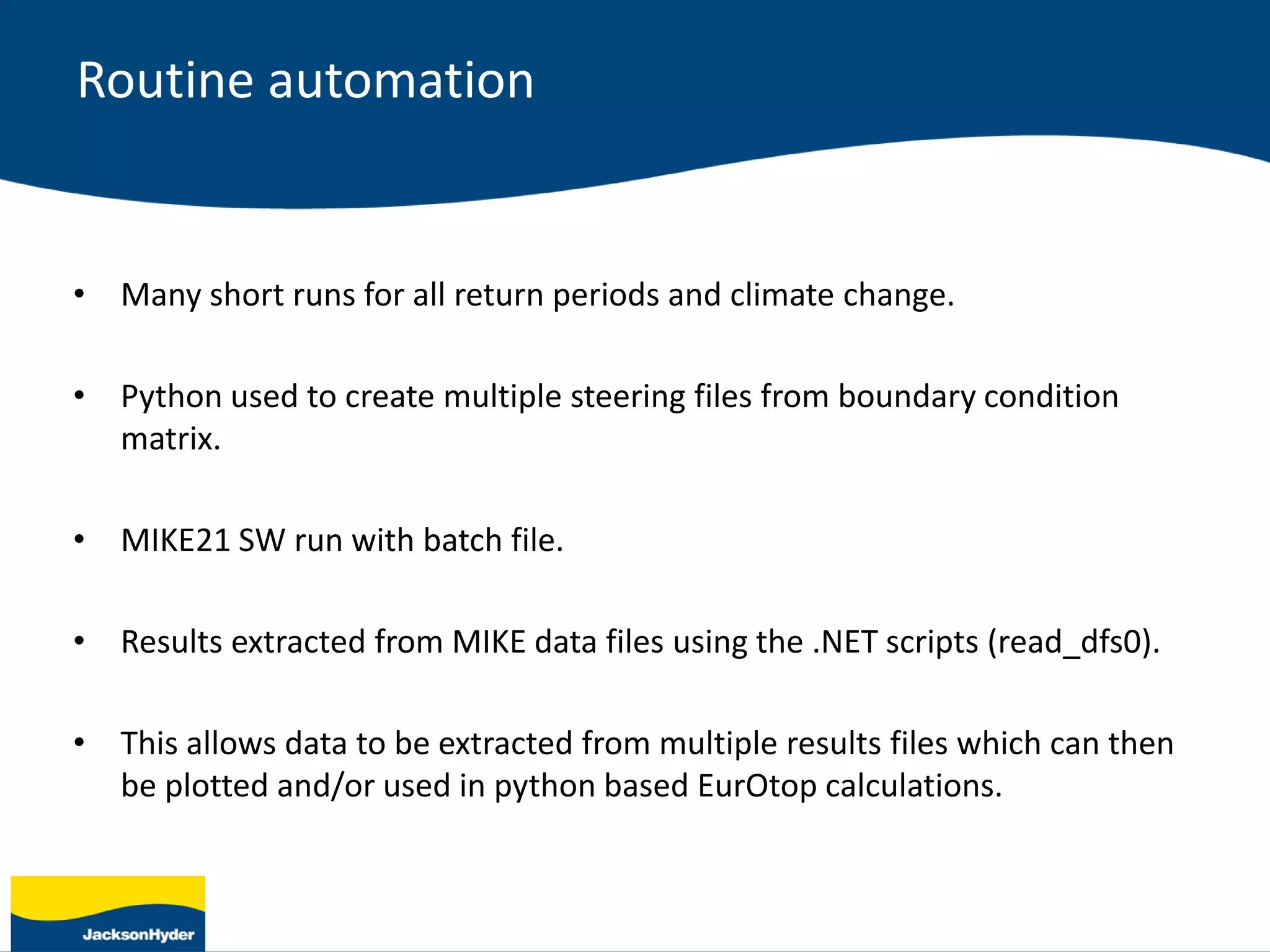 • Many short runs for all return periods and climate change.
• Python used to create multiple steering files from boundary condition
matrix.
• MIKE21 SW run with batch file.
• Results extracted from MIKE data files using the .NET scripts (read_dfs0).
• This allows data to be extracted from multiple results files which can then
be plotted and/or used in python based EurOtop calculations.
Routine automation
 