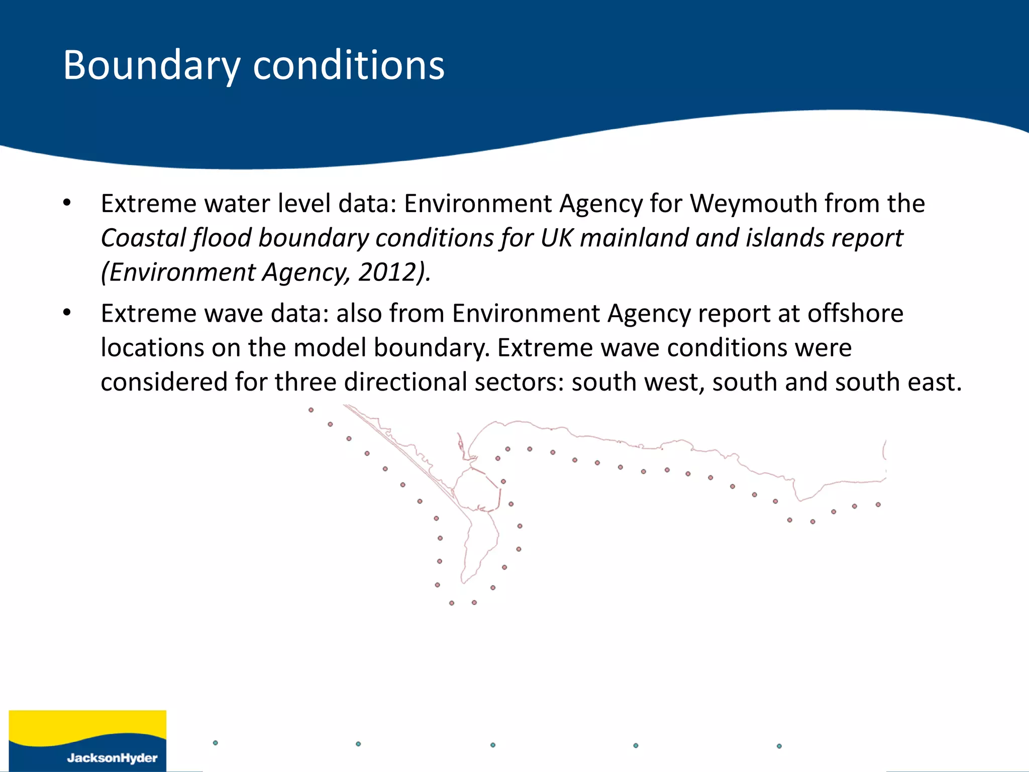 Boundary conditions
• Extreme water level data: Environment Agency for Weymouth from the
Coastal flood boundary conditions for UK mainland and islands report
(Environment Agency, 2012).
• Extreme wave data: also from Environment Agency report at offshore
locations on the model boundary. Extreme wave conditions were
considered for three directional sectors: south west, south and south east.
 