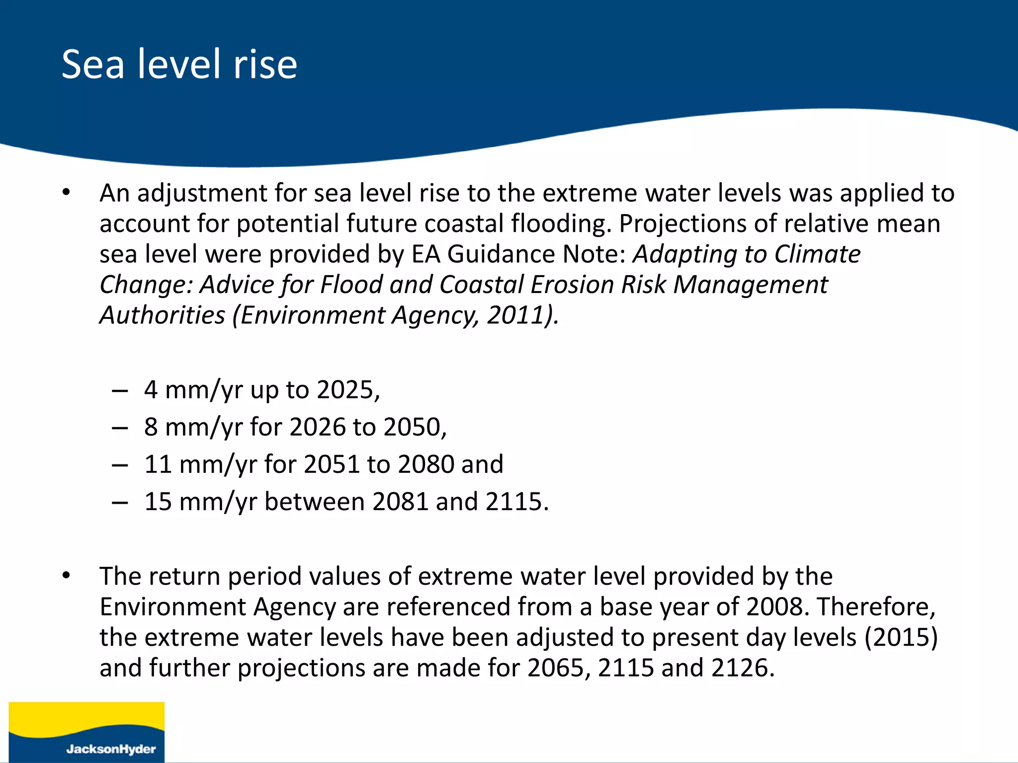 Sea level rise
• An adjustment for sea level rise to the extreme water levels was applied to
account for potential future coastal flooding. Projections of relative mean
sea level were provided by EA Guidance Note: Adapting to Climate
Change: Advice for Flood and Coastal Erosion Risk Management
Authorities (Environment Agency, 2011).
– 4 mm/yr up to 2025,
– 8 mm/yr for 2026 to 2050,
– 11 mm/yr for 2051 to 2080 and
– 15 mm/yr between 2081 and 2115.
• The return period values of extreme water level provided by the
Environment Agency are referenced from a base year of 2008. Therefore,
the extreme water levels have been adjusted to present day levels (2015)
and further projections are made for 2065, 2115 and 2126.
 