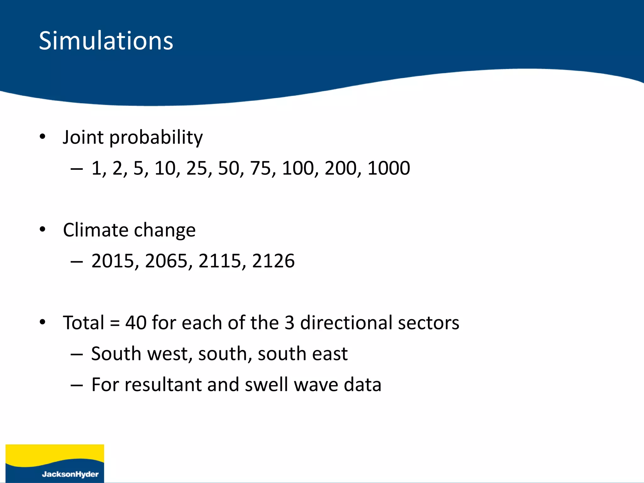 Simulations
• Joint probability
– 1, 2, 5, 10, 25, 50, 75, 100, 200, 1000
• Climate change
– 2015, 2065, 2115, 2126
• Total = 40 for each of the 3 directional sectors
– South west, south, south east
– For resultant and swell wave data
 