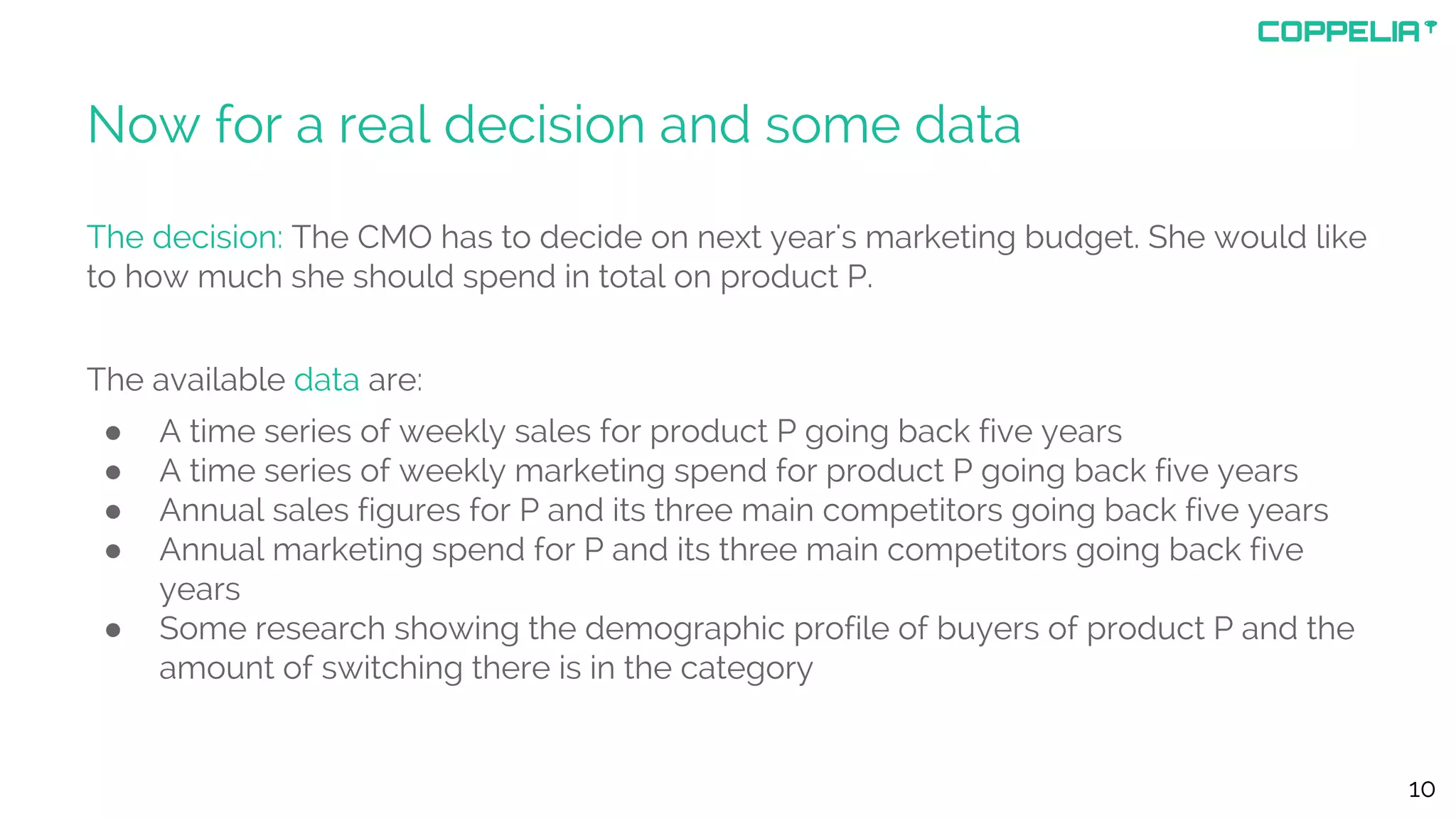 Now for a real decision and some data
The decision: The CMO has to decide on next year's marketing budget. She would like
to how much she should spend in total on product P.
The available data are:
● A time series of weekly sales for product P going back five years
● A time series of weekly marketing spend for product P going back five years
● Annual sales figures for P and its three main competitors going back five years
● Annual marketing spend for P and its three main competitors going back five
years
● Some research showing the demographic profile of buyers of product P and the
amount of switching there is in the category
10
 