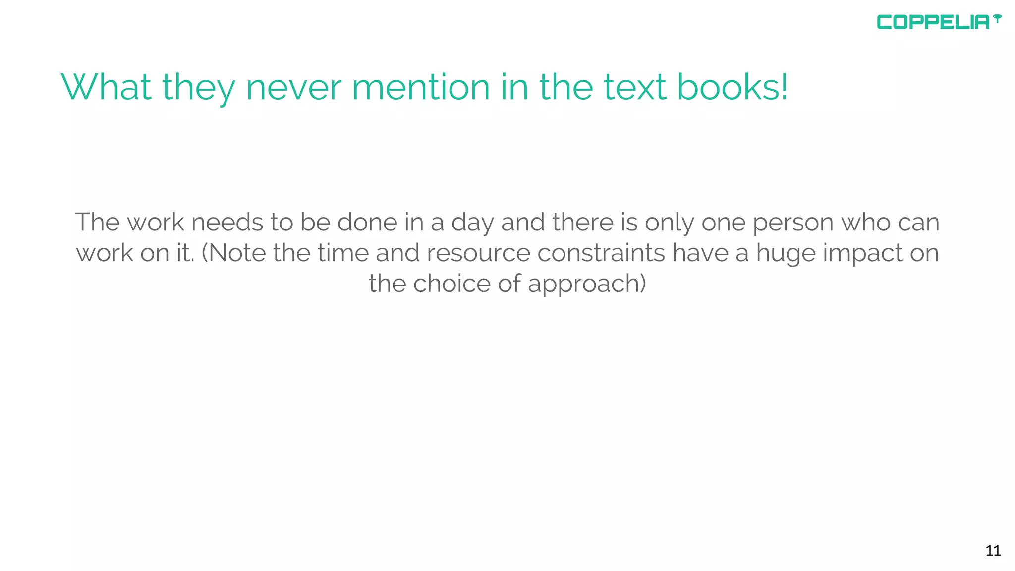 What they never mention in the text books!
The work needs to be done in a day and there is only one person who can
work on it. (Note the time and resource constraints have a huge impact on
the choice of approach)
11
 