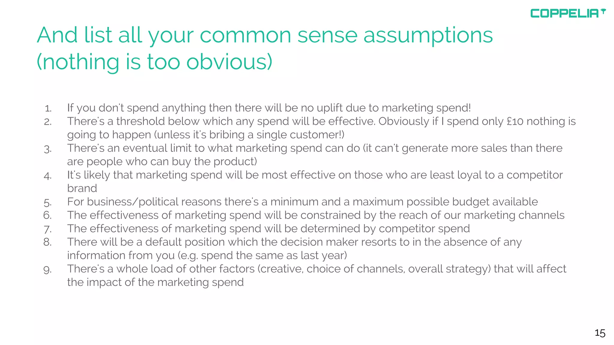 And list all your common sense assumptions
(nothing is too obvious)
1. If you don't spend anything then there will be no uplift due to marketing spend!
2. There's a threshold below which any spend will be effective. Obviously if I spend only £10 nothing is
going to happen (unless it's bribing a single customer!)
3. There's an eventual limit to what marketing spend can do (it can't generate more sales than there
are people who can buy the product)
4. It's likely that marketing spend will be most effective on those who are least loyal to a competitor
brand
5. For business/political reasons there's a minimum and a maximum possible budget available
6. The effectiveness of marketing spend will be constrained by the reach of our marketing channels
7. The effectiveness of marketing spend will be determined by competitor spend
8. There will be a default position which the decision maker resorts to in the absence of any
information from you (e.g. spend the same as last year)
9. There's a whole load of other factors (creative, choice of channels, overall strategy) that will affect
the impact of the marketing spend
15
 