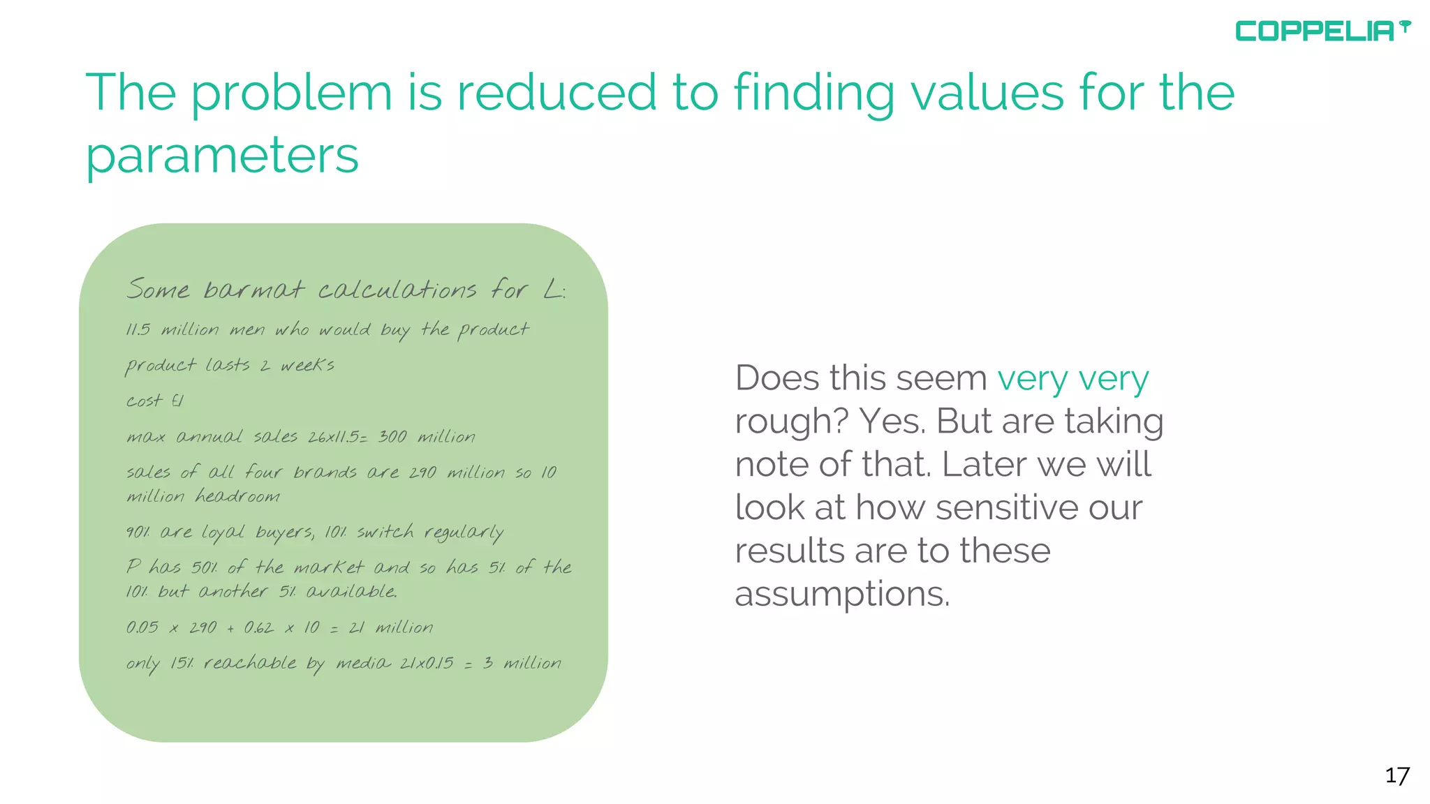 The problem is reduced to finding values for the
parameters
Some barmat calculations for L:
11.5 million men who would buy the product
product lasts 2 weeks
cost £1
max annual sales 26x11.5= 300 million
sales of all four brands are 290 million so 10
million headroom
90% are loyal buyers, 10% switch regularly
P has 50% of the market and so has 5% of the
10% but another 5% available.
0.05 x 290 + 0.62 x 10 = 21 million
only 15% reachable by media 21x0.15 = 3 million
17
Does this seem very very
rough? Yes. But are taking
note of that. Later we will
look at how sensitive our
results are to these
assumptions.
 
