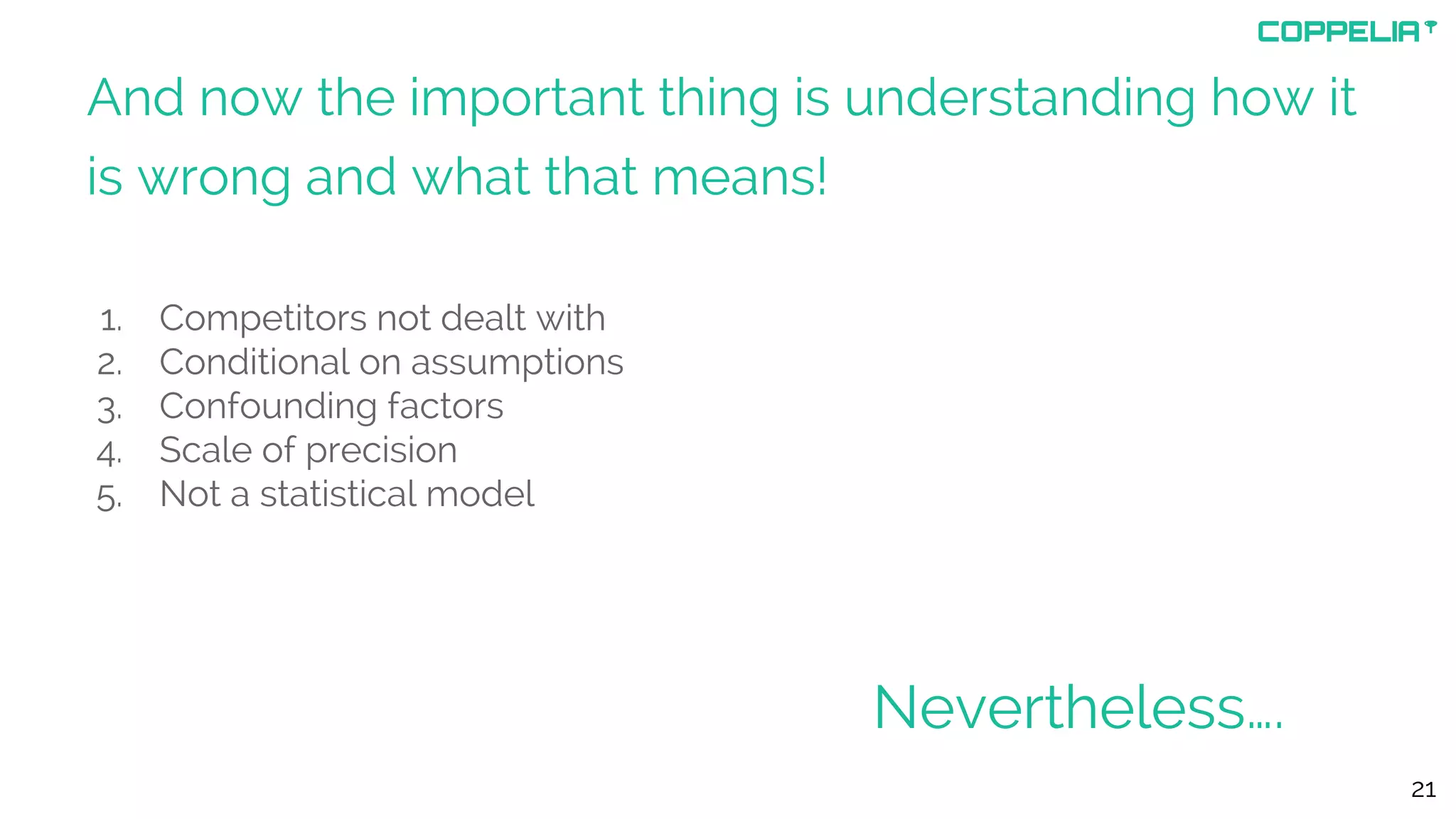 And now the important thing is understanding how it
is wrong and what that means!
1. Competitors not dealt with
2. Conditional on assumptions
3. Confounding factors
4. Scale of precision
5. Not a statistical model
21
Nevertheless….
 