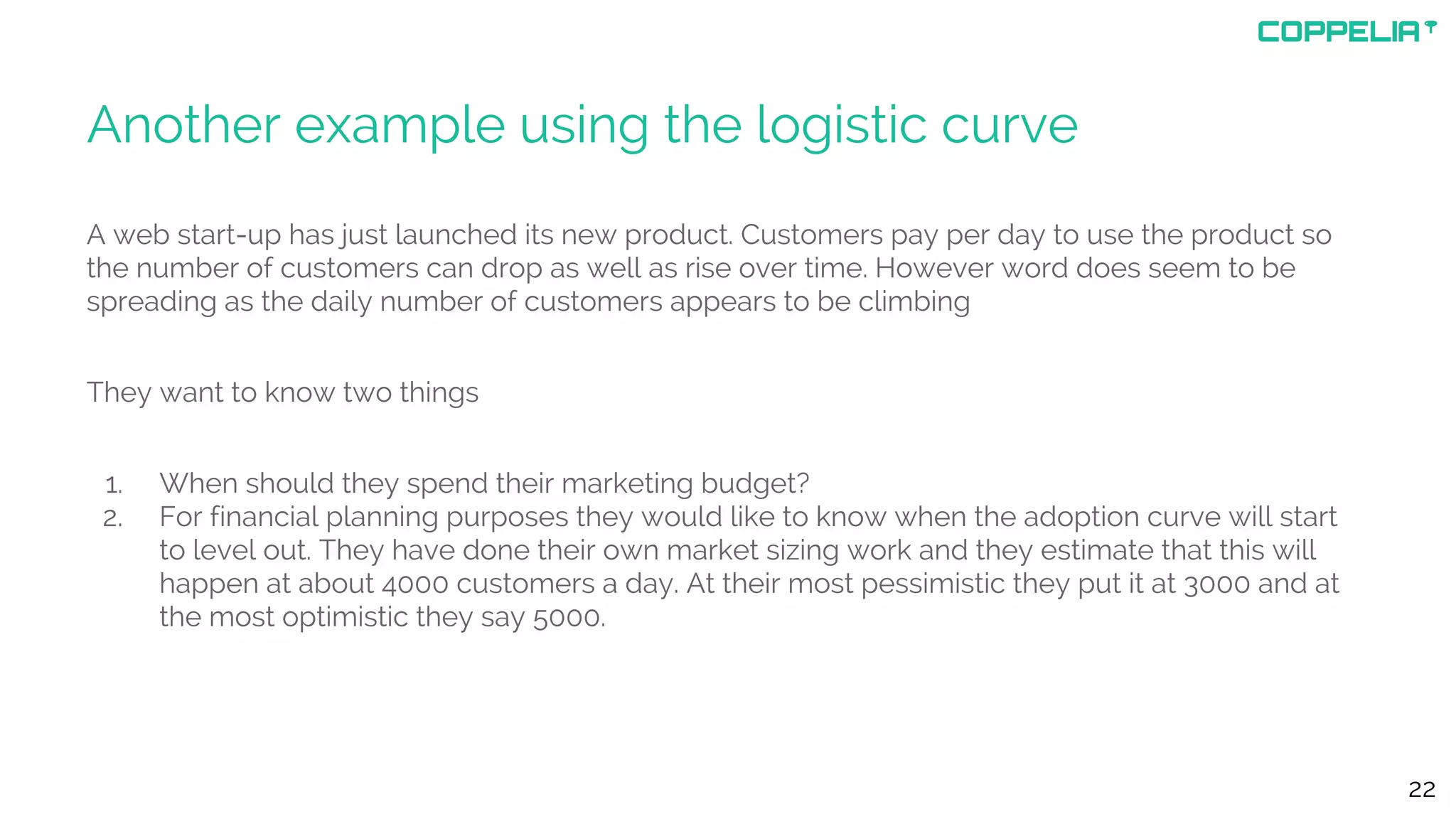 Another example using the logistic curve
A web start-up has just launched its new product. Customers pay per day to use the product so
the number of customers can drop as well as rise over time. However word does seem to be
spreading as the daily number of customers appears to be climbing
They want to know two things
1. When should they spend their marketing budget?
2. For financial planning purposes they would like to know when the adoption curve will start
to level out. They have done their own market sizing work and they estimate that this will
happen at about 4000 customers a day. At their most pessimistic they put it at 3000 and at
the most optimistic they say 5000.
22
 