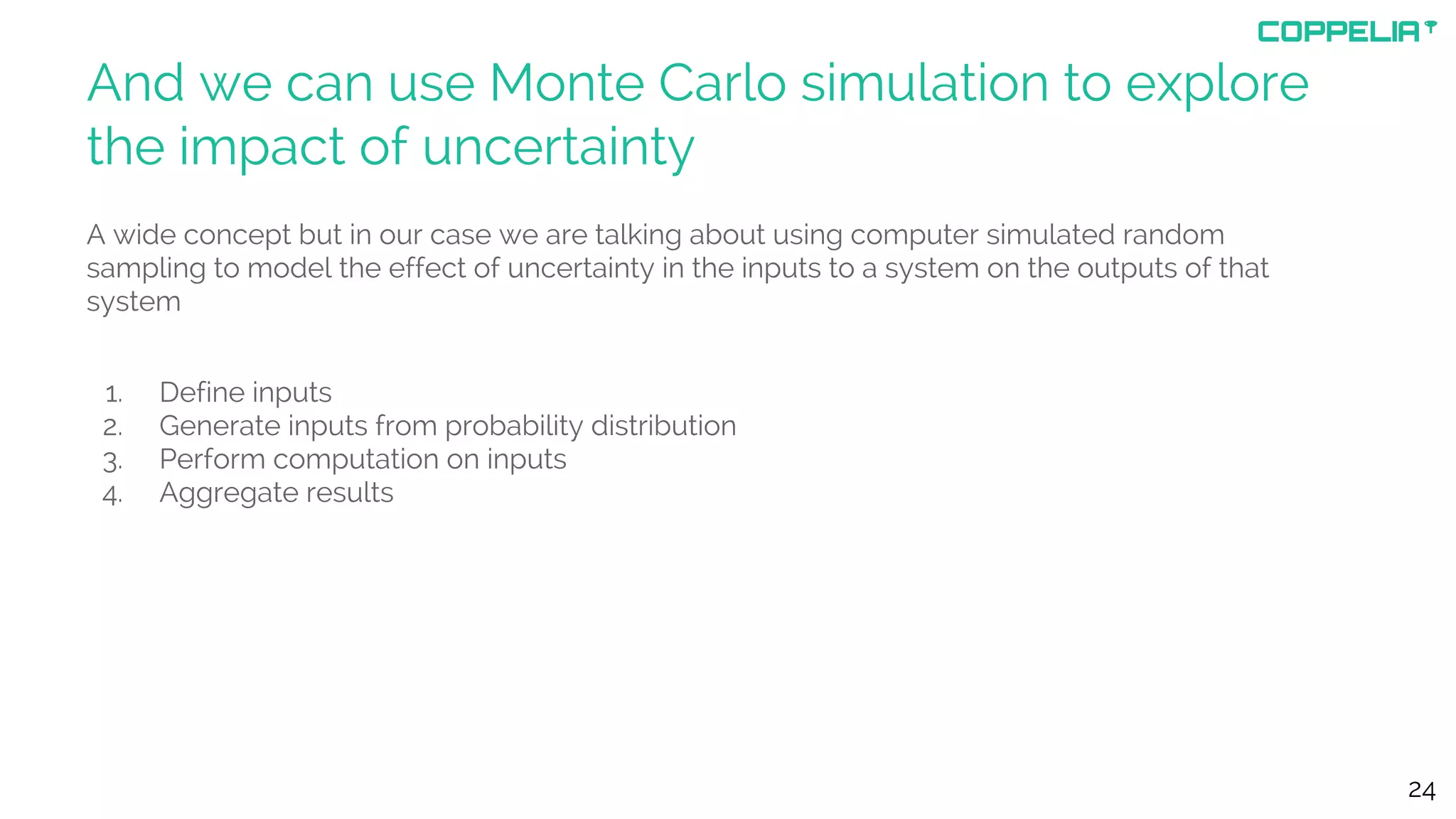 And we can use Monte Carlo simulation to explore
the impact of uncertainty
A wide concept but in our case we are talking about using computer simulated random
sampling to model the effect of uncertainty in the inputs to a system on the outputs of that
system
1. Define inputs
2. Generate inputs from probability distribution
3. Perform computation on inputs
4. Aggregate results
24
 