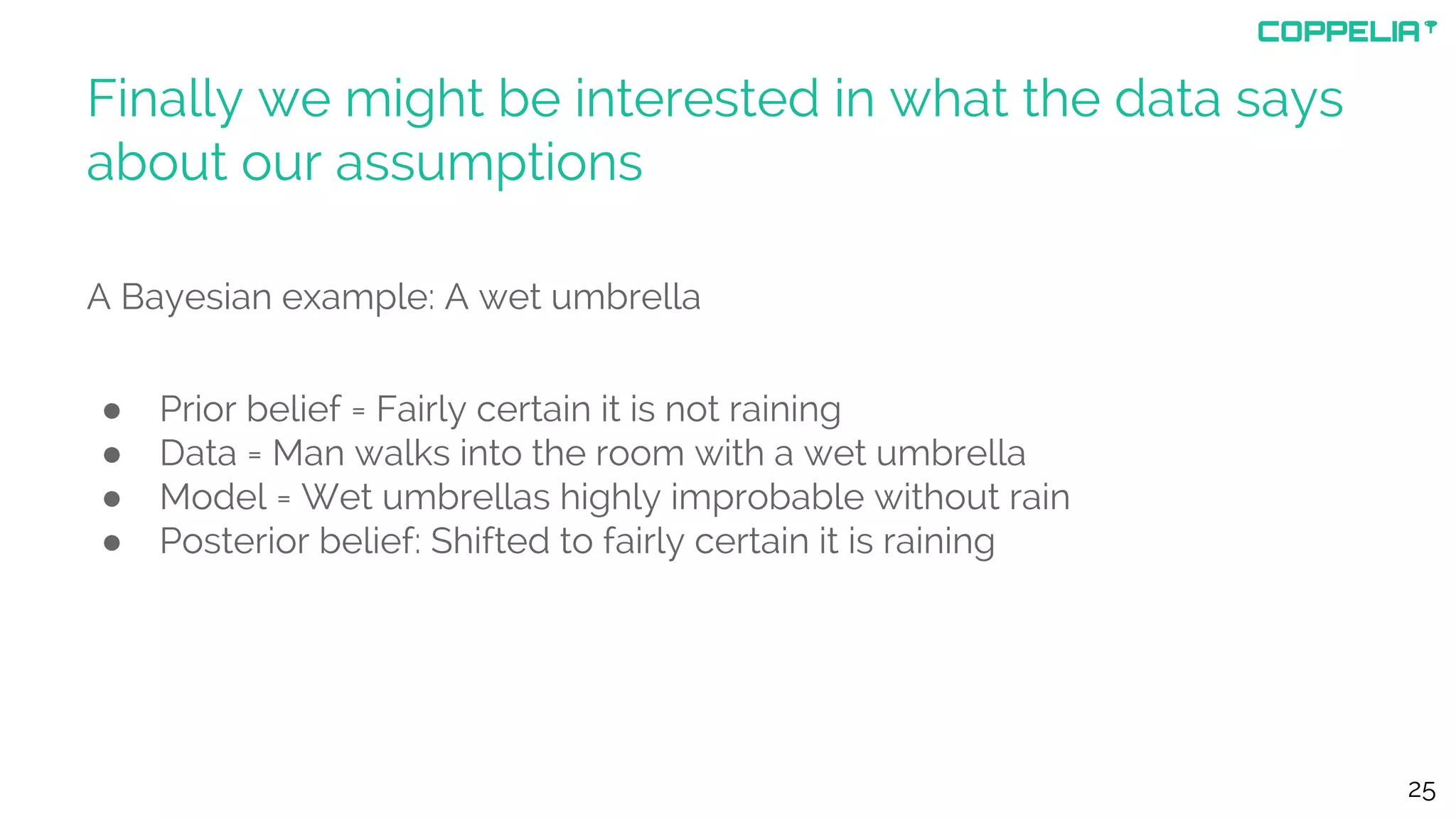 Finally we might be interested in what the data says
about our assumptions
A Bayesian example: A wet umbrella
● Prior belief = Fairly certain it is not raining
● Data = Man walks into the room with a wet umbrella
● Model = Wet umbrellas highly improbable without rain
● Posterior belief: Shifted to fairly certain it is raining
25
 