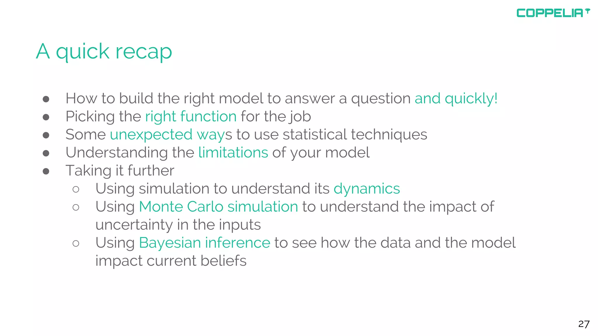 A quick recap
● How to build the right model to answer a question and quickly!
● Picking the right function for the job
● Some unexpected ways to use statistical techniques
● Understanding the limitations of your model
● Taking it further
○ Using simulation to understand its dynamics
○ Using Monte Carlo simulation to understand the impact of
uncertainty in the inputs
○ Using Bayesian inference to see how the data and the model
impact current beliefs
27
 