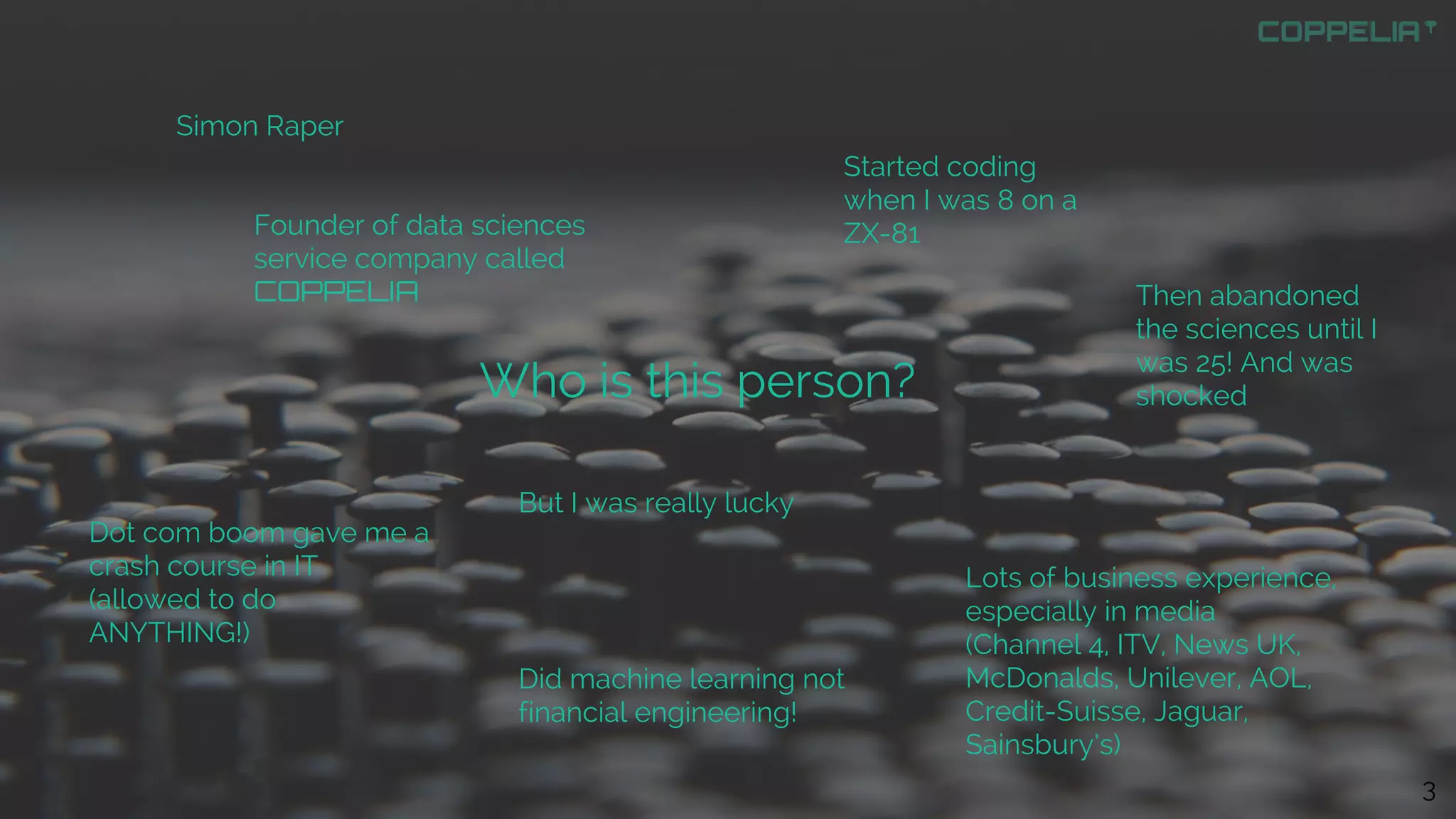 Who is this person?
Simon Raper
Founder of data sciences
service company called
COPPELIA
Started coding
when I was 8 on a
ZX-81
Then abandoned
the sciences until I
was 25! And was
shocked
But I was really lucky
Dot com boom gave me a
crash course in IT
(allowed to do
ANYTHING!)
Did machine learning not
financial engineering!
Lots of business experience,
especially in media
(Channel 4, ITV, News UK,
McDonalds, Unilever, AOL,
Credit-Suisse, Jaguar,
Sainsbury’s)
3
 