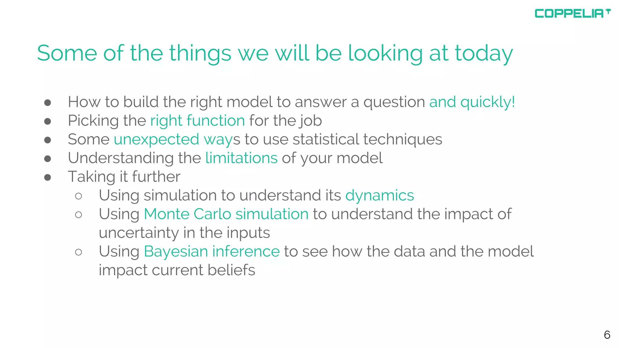 Some of the things we will be looking at today
● How to build the right model to answer a question and quickly!
● Picking the right function for the job
● Some unexpected ways to use statistical techniques
● Understanding the limitations of your model
● Taking it further
○ Using simulation to understand its dynamics
○ Using Monte Carlo simulation to understand the impact of
uncertainty in the inputs
○ Using Bayesian inference to see how the data and the model
impact current beliefs
6
 