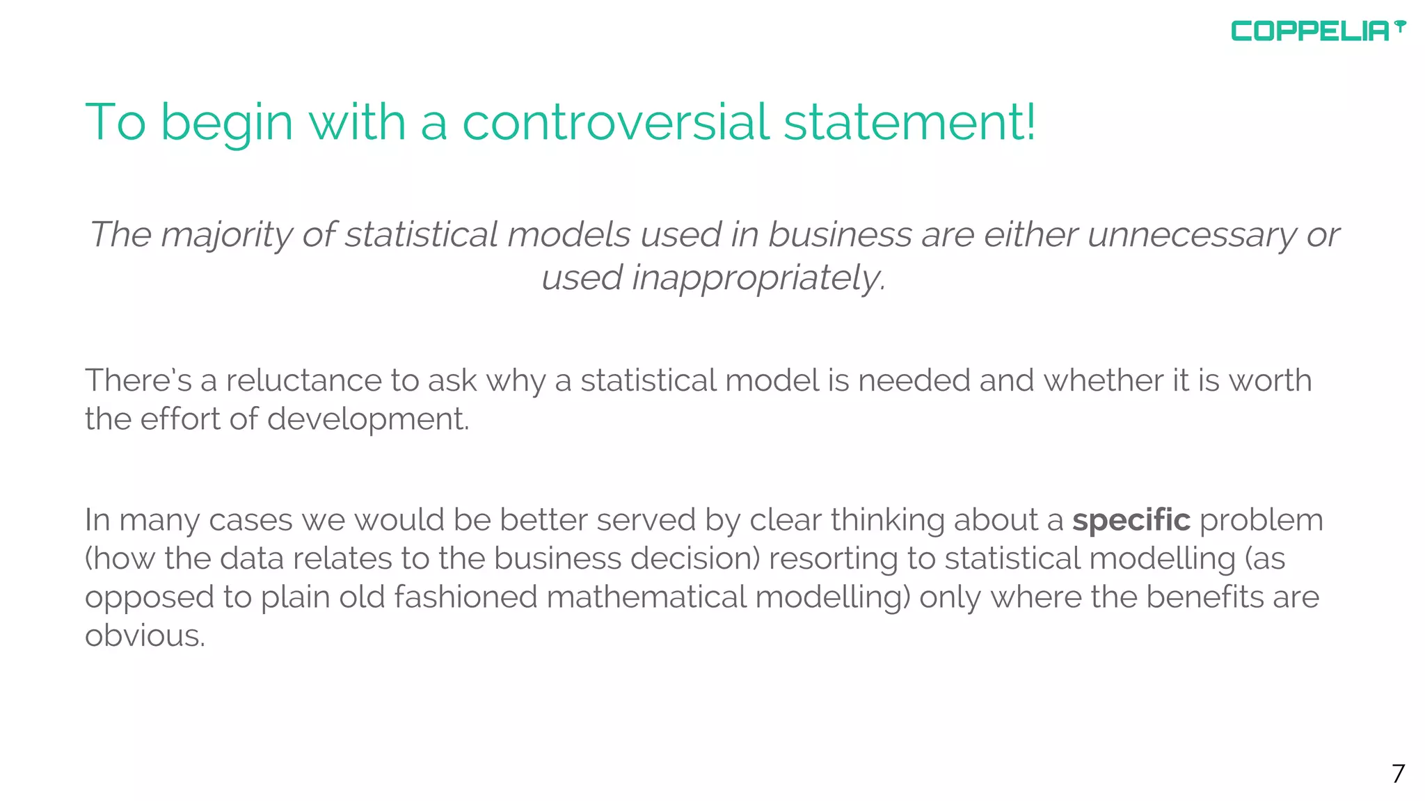 To begin with a controversial statement!
The majority of statistical models used in business are either unnecessary or
used inappropriately.
There’s a reluctance to ask why a statistical model is needed and whether it is worth
the effort of development.
In many cases we would be better served by clear thinking about a specific problem
(how the data relates to the business decision) resorting to statistical modelling (as
opposed to plain old fashioned mathematical modelling) only where the benefits are
obvious.
7
 
