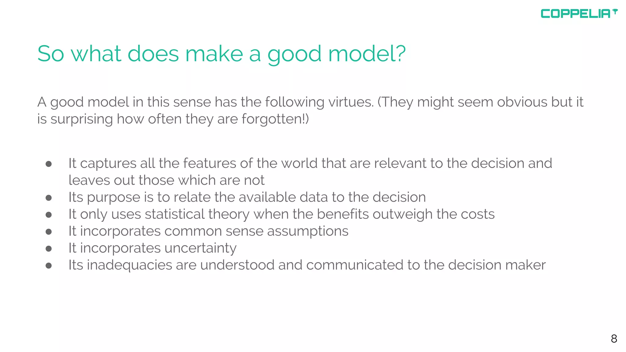 So what does make a good model?
A good model in this sense has the following virtues. (They might seem obvious but it
is surprising how often they are forgotten!)
● It captures all the features of the world that are relevant to the decision and
leaves out those which are not
● Its purpose is to relate the available data to the decision
● It only uses statistical theory when the benefits outweigh the costs
● It incorporates common sense assumptions
● It incorporates uncertainty
● Its inadequacies are understood and communicated to the decision maker
8
 
