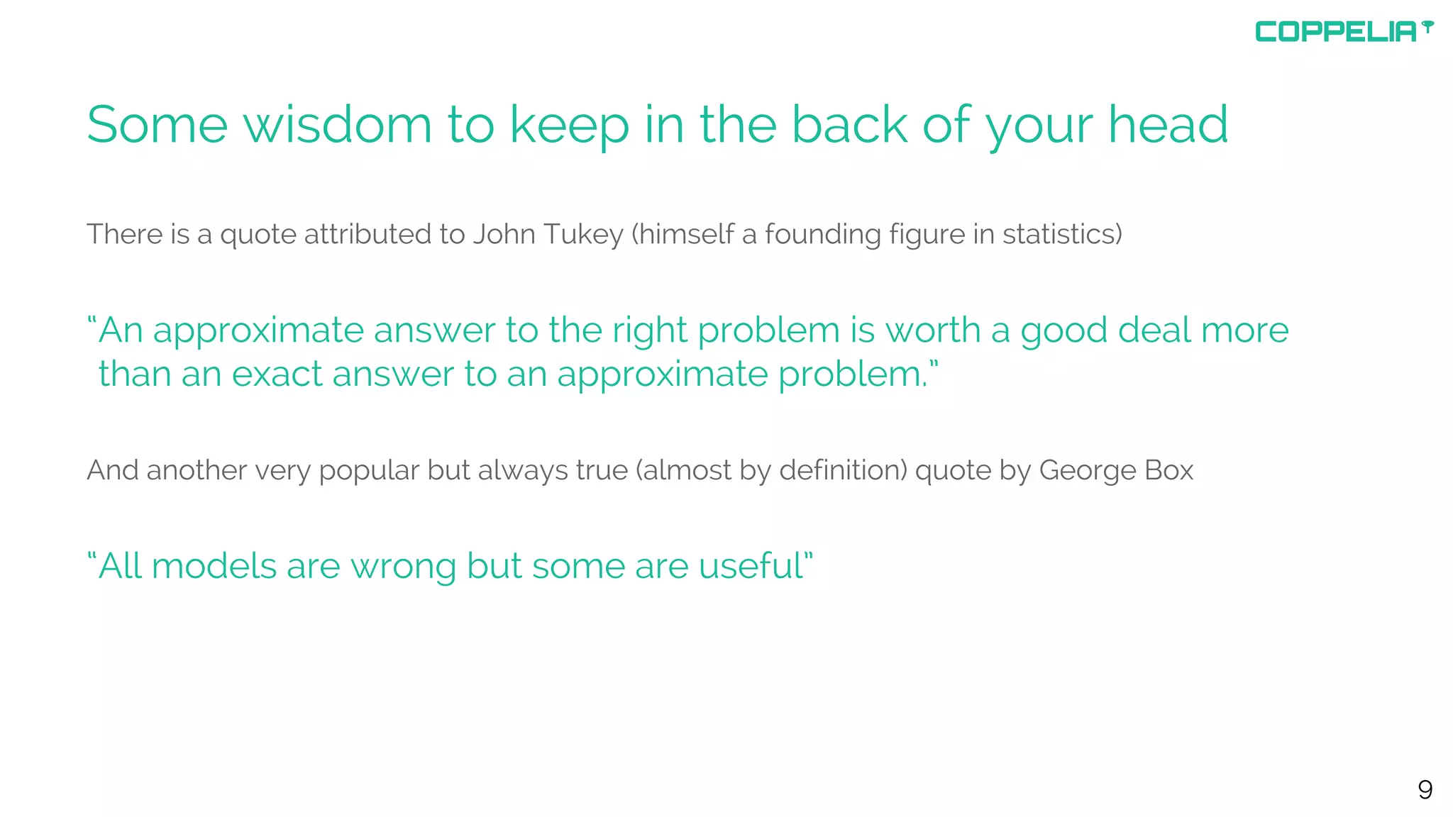 Some wisdom to keep in the back of your head
There is a quote attributed to John Tukey (himself a founding figure in statistics)
“An approximate answer to the right problem is worth a good deal more
“than an exact answer to an approximate problem.”
And another very popular but always true (almost by definition) quote by George Box
“All models are wrong but some are useful”
9
 
