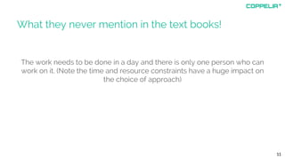 What they never mention in the text books!
The work needs to be done in a day and there is only one person who can
work on it. (Note the time and resource constraints have a huge impact on
the choice of approach)
11
 