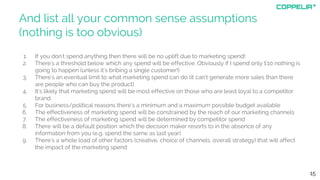 And list all your common sense assumptions
(nothing is too obvious)
1. If you don't spend anything then there will be no uplift due to marketing spend!
2. There's a threshold below which any spend will be effective. Obviously if I spend only £10 nothing is
going to happen (unless it's bribing a single customer!)
3. There's an eventual limit to what marketing spend can do (it can't generate more sales than there
are people who can buy the product)
4. It's likely that marketing spend will be most effective on those who are least loyal to a competitor
brand
5. For business/political reasons there's a minimum and a maximum possible budget available
6. The effectiveness of marketing spend will be constrained by the reach of our marketing channels
7. The effectiveness of marketing spend will be determined by competitor spend
8. There will be a default position which the decision maker resorts to in the absence of any
information from you (e.g. spend the same as last year)
9. There's a whole load of other factors (creative, choice of channels, overall strategy) that will affect
the impact of the marketing spend
15
 