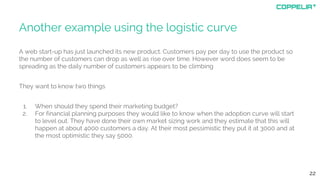 Another example using the logistic curve
A web start-up has just launched its new product. Customers pay per day to use the product so
the number of customers can drop as well as rise over time. However word does seem to be
spreading as the daily number of customers appears to be climbing
They want to know two things
1. When should they spend their marketing budget?
2. For financial planning purposes they would like to know when the adoption curve will start
to level out. They have done their own market sizing work and they estimate that this will
happen at about 4000 customers a day. At their most pessimistic they put it at 3000 and at
the most optimistic they say 5000.
22
 