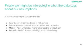 Finally we might be interested in what the data says
about our assumptions
A Bayesian example: A wet umbrella
● Prior belief = Fairly certain it is not raining
● Data = Man walks into the room with a wet umbrella
● Model = Wet umbrellas highly improbable without rain
● Posterior belief: Shifted to fairly certain it is raining
25
 