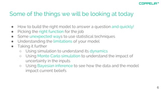 Some of the things we will be looking at today
● How to build the right model to answer a question and quickly!
● Picking the right function for the job
● Some unexpected ways to use statistical techniques
● Understanding the limitations of your model
● Taking it further
○ Using simulation to understand its dynamics
○ Using Monte Carlo simulation to understand the impact of
uncertainty in the inputs
○ Using Bayesian inference to see how the data and the model
impact current beliefs
6
 