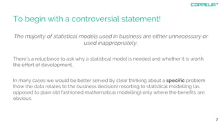 To begin with a controversial statement!
The majority of statistical models used in business are either unnecessary or
used inappropriately.
There’s a reluctance to ask why a statistical model is needed and whether it is worth
the effort of development.
In many cases we would be better served by clear thinking about a specific problem
(how the data relates to the business decision) resorting to statistical modelling (as
opposed to plain old fashioned mathematical modelling) only where the benefits are
obvious.
7
 