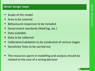 10
MODELDESIGNSTEPS
 Scope of the model
 Area to be covered
 Behavioural responses to be included
 Government standards (WebTag, etc.)
 Data available
 Data to be collected
 Calibration/validation to be conducted of various stages
 Sensitivity Tests to be carried out
 The resources spent in modelling and analysis should be
related to the cost of a wrong decision
Model design steps
 