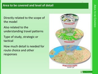 11
Source: ptv
AREATOBECOVERED
Directly related to the scope of
the model
Also related to the
understanding travel patterns
Type of study, strategic or
tactical
How much detail is needed for
route choice and other
responses
Area to be covered and level of detail
 