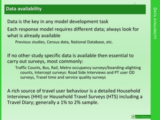 13
DATAAVAILABILITY
Data is the key in any model development task
Each response model requires different data; always look for
what is already available
Previous studies, Census data, National Database, etc.
If no other study specific data is available then essential to
carry out surveys, most commonly:
Traffic Counts, Bus, Rail, Metro occupancy surveys/boarding-alighting
counts, Intercept surveys: Road Side Interviews and PT user OD
surveys, Travel time and service quality surveys
A rich source of travel user behaviour is a detailed Household
Interviews (HHI) or Household Travel Surveys (HTS) including a
Travel Diary; generally a 1% to 2% sample.
Data availability
 