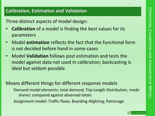 15
ESTIMATION,CALIBRATIONANDVALIDATIONOFMODEL
Three distinct aspects of model design:
• Calibration of a model is finding the best values for its
parameters
• Model estimation reflects the fact that the functional form
is not decided before hand in some cases
• Model Validation follows post estimation and tests the
model against data not used in calibration; backcasting is
ideal but seldom possible
Means different things for different response models
Demand model elements: total demand, Trip Length Distribution, mode
shares: compared against observed totals
Assignment model: Traffic flows, Boarding Alighting, Patronage
Calibration, Estimation and Validation
 
