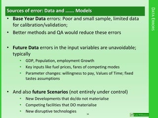 DATAERRORS
Sources of error: Data and ……. Models
• Base Year Data errors: Poor and small sample, limited data
for calibration/validation;
• Better methods and QA would reduce these errors
• Future Data errors in the input variables are unavoidable;
typically
• GDP, Population, employment Growth
• Key inputs like fuel prices, fares of competing modes
• Parameter changes: willingness to pay, Values of Time; fixed
tastes assumptions
• And also future Scenarios (not entirely under control)
• New Developments that do/do not materialise
• Competing facilities that DO materialise
• New disruptive technologies
16
 
