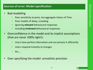 SPECIFICATIONERRORS
Sources of error: Model specification
• Bad modelling
• Poor sensitivity to price, too aggregate Values of Time
• Poor models of delay, crowding
• Ignoring relevant behavioural responses
• Including irrelevant behavioural responses
• Overconfidence in the model and its implicit assumptions
(that are never 100% right!):
• Users have perfect information and can process it efficiently
• Users respond instantly to changes
• Etc….
• Over specifying the model: unrealistic precision
18
 