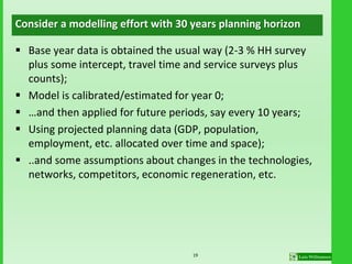 Consider a modelling effort with 30 years planning horizon
 Base year data is obtained the usual way (2-3 % HH survey
plus some intercept, travel time and service surveys plus
counts);
 Model is calibrated/estimated for year 0;
 …and then applied for future periods, say every 10 years;
 Using projected planning data (GDP, population,
employment, etc. allocated over time and space);
 ..and some assumptions about changes in the technologies,
networks, competitors, economic regeneration, etc.
19
 