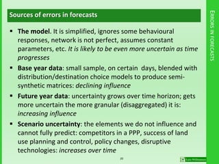 ERRORSINFORECASTS
Sources of errors in forecasts
 The model. It is simplified, ignores some behavioural
responses, network is not perfect, assumes constant
parameters, etc. It is likely to be even more uncertain as time
progresses
 Base year data: small sample, on certain days, blended with
distribution/destination choice models to produce semi-
synthetic matrices: declining influence
 Future year data: uncertainty grows over time horizon; gets
more uncertain the more granular (disaggregated) it is:
increasing influence
 Scenario uncertainty: the elements we do not influence and
cannot fully predict: competitors in a PPP, success of land
use planning and control, policy changes, disruptive
technologies: increases over time
20
 