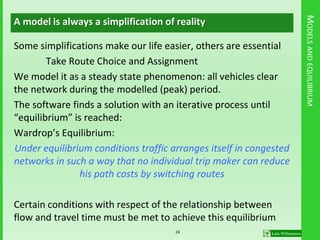 MODELSANDEQUILIBRIUM
A model is always a simplification of reality
Some simplifications make our life easier, others are essential
Take Route Choice and Assignment
We model it as a steady state phenomenon: all vehicles clear
the network during the modelled (peak) period.
The software finds a solution with an iterative process until
“equilibrium” is reached:
Wardrop’s Equilibrium:
Under equilibrium conditions traffic arranges itself in congested
networks in such a way that no individual trip maker can reduce
his path costs by switching routes
Certain conditions with respect of the relationship between
flow and travel time must be met to achieve this equilibrium
24
 