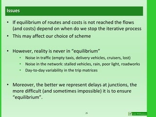 Issues
• If equilibrium of routes and costs is not reached the flows
(and costs) depend on when do we stop the iterative process
• This may affect our choice of scheme
• However, reality is never in “equilibrium”
• Noise in traffic (empty taxis, delivery vehicles, cruisers, lost)
• Noise in the network: stalled vehicles, rain, poor light, roadworks
• Day-to-day variability in the trip matrices
• Moreover, the better we represent delays at junctions, the
more difficult (and sometimes impossible) it is to ensure
“equilibrium”.
25
 