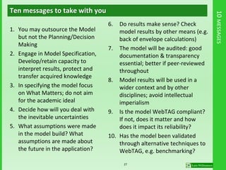 10MESSAGES
Ten messages to take with you
1. You may outsource the Model
but not the Planning/Decision
Making
2. Engage in Model Specification,
Develop/retain capacity to
interpret results, protect and
transfer acquired knowledge
3. In specifying the model focus
on What Matters; do not aim
for the academic ideal
4. Decide how will you deal with
the inevitable uncertainties
5. What assumptions were made
in the model build? What
assumptions are made about
the future in the application?
6. Do results make sense? Check
model results by other means (e.g.
back of envelope calculations)
7. The model will be audited: good
documentation & transparency
essential; better if peer-reviewed
throughout
8. Model results will be used in a
wider context and by other
disciplines; avoid intellectual
imperialism
9. Is the model WebTAG compliant?
If not, does it matter and how
does it impact its reliability?
10. Has the model been validated
through alternative techniques to
WebTAG, e.g. benchmarking?
27
 