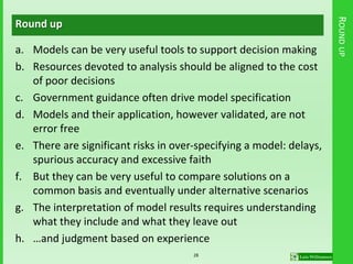 ROUNDUP
Round up
a. Models can be very useful tools to support decision making
b. Resources devoted to analysis should be aligned to the cost
of poor decisions
c. Government guidance often drive model specification
d. Models and their application, however validated, are not
error free
e. There are significant risks in over-specifying a model: delays,
spurious accuracy and excessive faith
f. But they can be very useful to compare solutions on a
common basis and eventually under alternative scenarios
g. The interpretation of model results requires understanding
what they include and what they leave out
h. …and judgment based on experience
28
 