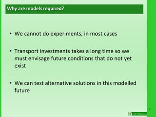 3
• We cannot do experiments, in most cases
• Transport investments takes a long time so we
must envisage future conditions that do not yet
exist
• We can test alternative solutions in this modelled
future
Why are models required?
 