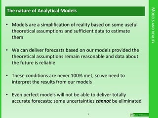 MODELSANDREALITY
The nature of Analytical Models
• Models are a simplification of reality based on some useful
theoretical assumptions and sufficient data to estimate
them
• We can deliver forecasts based on our models provided the
theoretical assumptions remain reasonable and data about
the future is reliable
• These conditions are never 100% met, so we need to
interpret the results from our models
• Even perfect models will not be able to deliver totally
accurate forecasts; some uncertainties cannot be eliminated
5
 