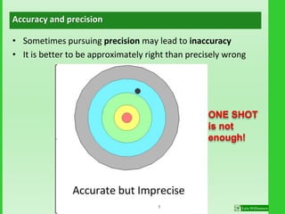 Accuracy and precision
• Sometimes pursuing precision may lead to inaccuracy
• It is better to be approximately right than precisely wrong
ONE SHOT
is not
enough!
7
 