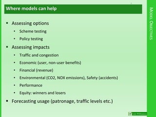 8
MODELOBJECTIVES
 Assessing options
• Scheme testing
• Policy testing
 Assessing impacts
• Traffic and congestion
• Economic (user, non-user benefits)
• Financial (revenue)
• Environmental (CO2, NOX emissions), Safety (accidents)
• Performance
• Equity: winners and losers
 Forecasting usage (patronage, traffic levels etc.)
Where models can help
 