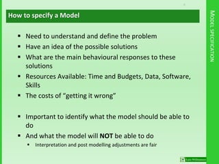 9
MODELSPECIFICATION
 Need to understand and define the problem
 Have an idea of the possible solutions
 What are the main behavioural responses to these
solutions
 Resources Available: Time and Budgets, Data, Software,
Skills
 The costs of “getting it wrong”
 Important to identify what the model should be able to
do
 And what the model will NOT be able to do
 Interpretation and post modelling adjustments are fair
How to specify a Model
 
