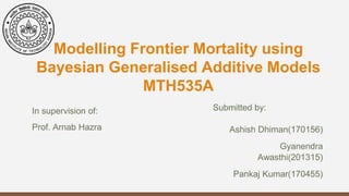 Modelling Frontier Mortality using
Bayesian Generalised Additive Models
MTH535A
Submitted by:
Ashish Dhiman(170156)
Gyanendra
Awasthi(201315)
Pankaj Kumar(170455)
In supervision of:
Prof. Arnab Hazra
 